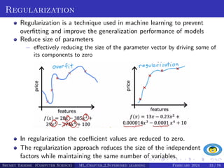 Regularization
Regularization is a technique used in machine learning to prevent
overfitting and improve the generalization performance of models
Reduce size of parameters
− effectively reducing the size of the parameter vector by driving some of
its components to zero
In regularization the coefficient values are reduced to zero.
The regularization approach reduces the size of the independent
factors while maintaining the same number of variables.
Shumet Tadesse (Computer Science) ML Chapter 2 Supervised learning February 2024 33 / 76
 