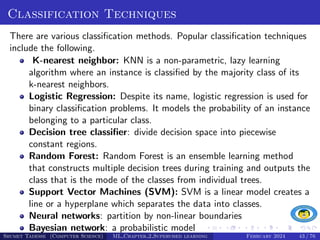 Classification Techniques
There are various classification methods. Popular classification techniques
include the following.
K-nearest neighbor: KNN is a non-parametric, lazy learning
algorithm where an instance is classified by the majority class of its
k-nearest neighbors.
Logistic Regression: Despite its name, logistic regression is used for
binary classification problems. It models the probability of an instance
belonging to a particular class.
Decision tree classifier: divide decision space into piecewise
constant regions.
Random Forest: Random Forest is an ensemble learning method
that constructs multiple decision trees during training and outputs the
class that is the mode of the classes from individual trees.
Support Vector Machines (SVM): SVM is a linear model creates a
line or a hyperplane which separates the data into classes.
Neural networks: partition by non-linear boundaries
Bayesian network: a probabilistic model
Shumet Tadesse (Computer Science) ML Chapter 2 Supervised learning February 2024 43 / 76
 