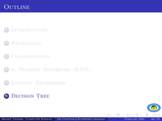 Outline
1 Introduction
2 Regression
3 Classification
4 k- Nearest Neighbors (KNN)
5 Logistic Regression
6 Decision Tree
Shumet Tadesse (Computer Science) ML Chapter 2 Supervised learning February 2024 60 / 76
 