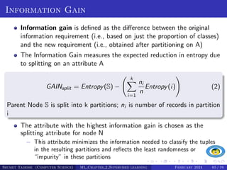 Information Gain
Information gain is defined as the difference between the original
information requirement (i.e., based on just the proportion of classes)
and the new requirement (i.e., obtained after partitioning on A)
The Information Gain measures the expected reduction in entropy due
to splitting on an attribute A
GAINsplit = Entropy(S) −
k
X
i=1
ni
n
Entropy(i)
!
(2)
Parent Node S is split into k partitions; ni is number of records in partition
i
The attribute with the highest information gain is chosen as the
splitting attribute for node N
− This attribute minimizes the information needed to classify the tuples
in the resulting partitions and reflects the least randomness or
“impurity” in these partitions
Shumet Tadesse (Computer Science) ML Chapter 2 Supervised learning February 2024 65 / 76
 