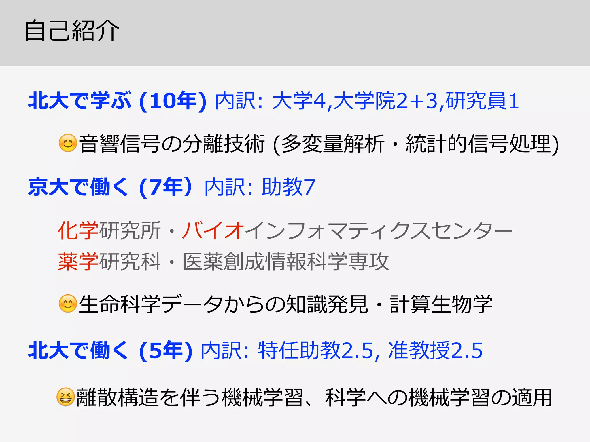 ⾃自⼰己紹介
北北⼤大で学ぶ  (10年年)  内訳:  ⼤大学4,⼤大学院2+3,研究員1
😊⾳音響信号の分離離技術  (多変量量解析・統計的信号処理理)
北北⼤大で働く  (5年年)  内訳:  特任助教2.5,  准教授2.5  
😆離離散構造を伴う機械学習、科学への機械学習の適⽤用
化学研究所・バイオインフォマティクスセンター  
薬学研究科・医薬創成情報科学専攻
京⼤大で働く  (7年年）内訳:  助教7
😊⽣生命科学データからの知識識発⾒見見・計算⽣生物学
 