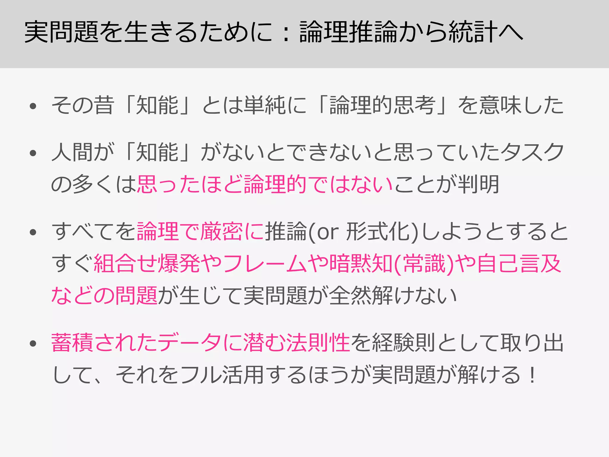 実問題を⽣生きるために：論論理理推論論から統計へ
• その昔「知能」とは単純に「論論理理的思考」を意味した  
• ⼈人間が「知能」がないとできないと思っていたタスク
の多くは思ったほど論論理理的ではないことが判明  
• すべてを論論理理で厳密に推論論(or  形式化)しようとすると
すぐ組合せ爆発やフレームや暗黙知(常識識)や⾃自⼰己⾔言及
などの問題が⽣生じて実問題が全然解けない  
• 蓄積されたデータに潜む法則性を経験則として取り出
して、それをフル活⽤用するほうが実問題が解ける！
 
