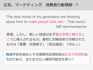 広告、マーケティング、消費者⾏行行動理理解…?
真理理。しかし、新しい技術はまず最も⼿手軽に稼げると
ころに導⼊入されるもの。最初に印刷技術で印刷された
ものは「聖書・宗教冊⼦子」「政治論論説」「ポルノ」
ʻ‘The  best  minds  of  my  generation  are  thinking  
about  how  to  make  people  click  ads…  That  sucks.ʼ’  
    Jeﬀ  Hammerbacher
機械学習を始めとする情報利利活⽤用技術はかなり汎⽤用的な
ものであり、まだまだ広い適⽤用可能性を持つ！
 