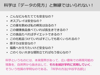 科学は「データの⾒見見⽅方」と無縁ではいられない！
• こんなビルをたてても安全なの？  
• オスプレイは安全なの？  
• この薬を飲めば私の病気は治るの？  
• この健康⾷食品⾷食べていれば⻑⾧長⽣生きできるの？  
• この⾷食品たべればダイエットできるの？  
• この化粧品つけていればすこしでも若若くいられるの？  
• 原⼦子⼒力力は安全なの？  
• 福島へかえりたいけど安全なの？  
• このくらい⼤大きな堤防⽴立立てればもう安⼼心なの？
科学というものには、本来限界があって、広い意味での再現可能の  
現象を、⾃自然界から抜き出して、それを統計学的に究明していく、  
そういう性質の学問なのである。「科学の⽅方法(中⾕谷宇吉郎郎)」
 
