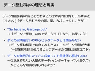 データ駆動科学の理理想と現実
• “Garbage  in,  Garbage  out” 
→「データで駆動」なのでデータがゴミなら、結果もゴミ  
• 多くの実問題はいわゆるビッグデータとは関係がない 
→データ駆動科学では良良くみるとスモールデータ問題が⼤大半 
 　(⼀一部業態を除き使えるビッグデータの収集は超⾼高コスト)  
• データを無⽬目的にたくさん収集しても普通何も解決しない 
→仮説を持たない⼤大量量のデータ(インターネットやオミクス) 
 　からどんな知識識が得られるのか?
データ駆動科学の成功を左右するのは本質的には(モデルや⼿手法
ではなく)「データそれ⾃自⾝身の質、量量、カバレッジ」。だが…
 
