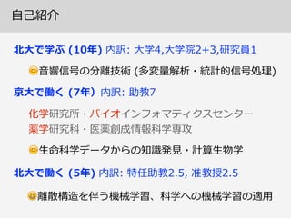 ⾃自⼰己紹介
北北⼤大で学ぶ  (10年年)  内訳:  ⼤大学4,⼤大学院2+3,研究員1
😊⾳音響信号の分離離技術  (多変量量解析・統計的信号処理理)
北北⼤大で働く  (5年年)  内訳:  特任助教2.5,  准教授2.5  
😆離離散構造を伴う機械学習、科学への機械学習の適⽤用
化学研究所・バイオインフォマティクスセンター  
薬学研究科・医薬創成情報科学専攻
京⼤大で働く  (7年年）内訳:  助教7
😊⽣生命科学データからの知識識発⾒見見・計算⽣生物学
 