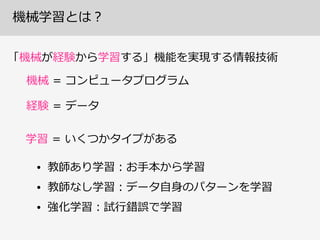 機械学習とは？
「機械が経験から学習する」機能を実現する情報技術
機械  =  コンピュータプログラム
経験  =  データ
学習  =  いくつかタイプがある
• 教師あり学習：お⼿手本から学習  
• 教師なし学習：データ⾃自⾝身のパターンを学習  
• 強化学習：試⾏行行錯誤で学習
 