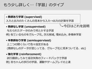 もう少し詳しく…「学習」のタイプ
•  教師あり学習  (supervised) 
⼊入⼒力力と出⼒力力のたくさんの⾒見見本から⼊入⼒力力→出⼒力力の計算を学習  
•  教師なし学習  (unsupervised) 
与えられたデータのみで何とかする学習 
例例)  似ているものをグループ化,  次元削減,  埋め込み,  多様体学習  
•  半教師あり学習  (semisupervised) 
上⼆二つの間くらいで⾊色々設定がある 
(教師なしのデータが混じってる、グループ化に⾒見見本ついてる、etc)  
•  強化学習  (reinforcement) 
試⾏行行錯誤してみて成功失敗のフィードバックで学習 
例例)  ⾚赤ちゃんの歩⾏行行の学習、運動やゲームプレイの上達  
今⽇日はこれを説明
 