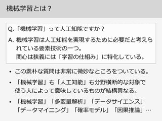 機械学習とは？
Q.「機械学習」って⼈人⼯工知能ですか？
• この素朴な質問は⾮非常に微妙なところをついている。  
• 「機械学習」も「⼈人⼯工知能」も分野横断的な対象で 
使う⼈人によって意味しているものが結構異異なる。  
• 「機械学習」「多変量量解析」「データサイエンス」
「データマイニング」「確率率率モデル」「因果推論論」…
A. 機械学習は⼈人⼯工知能を実現するために必要だと考えら
れている要素技術の⼀一つ。 
関⼼心は狭義には「学習の仕組み」に特化している。
 