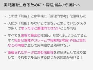 実問題を⽣生きるために：論論理理推論論から統計へ
• その昔「知能」とは単純に「論論理理的思考」を意味した  
• ⼈人間が「知能」がないとできないと思っていたタスク
の多くは思ったほど論論理理的ではないことが判明  
• すべてを論論理理で厳密に推論論(or  形式化)しようとすると
すぐ組合せ爆発やフレームや暗黙知(常識識)や⾃自⼰己⾔言及
などの問題が⽣生じて実問題が全然解けない  
• 蓄積されたデータに潜む法則性を経験則として取り出
して、それをフル活⽤用するほうが実問題が解ける！
 