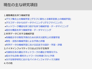 1.離離散構造を伴う機械学習  
•グラフ集合上の機械学習  (グラフに値をとる確率率率変数上の機械学習)  
•グラフデータからのデータマイニング  (グラフマイニング)  
•ネットワーク構造を持つ因⼦子を伴う機械学習・データマイニング  
•組合せ構造を伴う機械学習・データマイニング  
2.科学データに対する機械学習  
•有機低分⼦子の物性予測のための多次元配列列上の深層学習  
•物性・活性の機械学習による予測と評価  
•科学データの機械学習における記述⼦子の設計・学習・評価  
3.バイオインフォマティクスおよび分⼦子⽣生物学  
•代謝反応系の遺伝⼦子ネットワークの遺伝⼦子発現モデル  
•低分⼦子化合物-‐‑‒標的ネットワークの特徴づけと予測  
•分⼦子⽣生物学研究におけるバイオインフォマティクス解析  
4.その他
現在の主な研究項⽬目
 