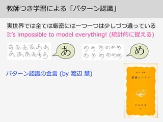 教師つき学習による「パターン認識識」
実世界では全ては厳密には⼀一つ⼀一つは少しづつ違っている  
Itʼ’s  impossible  to  model  everything!  (統計的に捉える)
パターン認識識の⾦金金⾔言  (by  渡辺  慧)
 