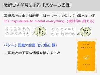 教師つき学習による「パターン認識識」
実世界では全ては厳密には⼀一つ⼀一つは少しづつ違っている  
Itʼ’s  impossible  to  model  everything!  (統計的に捉える)
• 認識識とは不不要な情報を捨てること
パターン認識識の⾦金金⾔言  (by  渡辺  慧)
 
