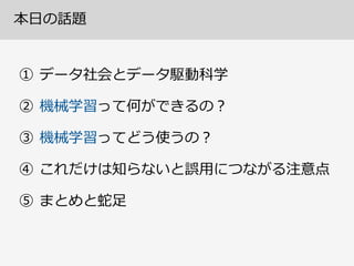 本⽇日の話題
① データ社会とデータ駆動科学  
② 機械学習って何ができるの？  
③ 機械学習ってどう使うの？  
④ これだけは知らないと誤⽤用につながる注意点  
⑤ まとめと蛇⾜足
 