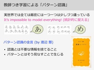 教師つき学習による「パターン認識識」
実世界では全ては厳密には⼀一つ⼀一つは少しづつ違っている  
Itʼ’s  impossible  to  model  everything!  (統計的に捉える)
• 認識識とは不不要な情報を捨てること
• パターンとはそう⾒見見なすことで⽣生じる
パターン認識識の⾦金金⾔言  (by  渡辺  慧)
 