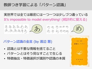 教師つき学習による「パターン認識識」
実世界では全ては厳密には⼀一つ⼀一つは少しづつ違っている  
Itʼ’s  impossible  to  model  everything!  (統計的に捉える)
• 認識識とは不不要な情報を捨てること
• パターンとはそう⾒見見なすことで⽣生じる
• 特徴抽出・特徴選択が識識別や認識識の本質
パターン認識識の⾦金金⾔言  (by  渡辺  慧)
 
