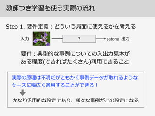 教師つき学習を使う実際の流流れ
Step  1.  要件定義：どういう局⾯面に使えるかを考える
? setona⼊入⼒力力 出⼒力力
要件：典型的な事例例についての⼊入出⼒力力⾒見見本が
ある程度度(できればたくさん)利利⽤用できること
実際の原理理は不不明だがともかく事例例データが取れるような
ケースに幅広く適⽤用することができる！
かなり汎⽤用的な設定であり、様々な事例例がこの設定になる
 
