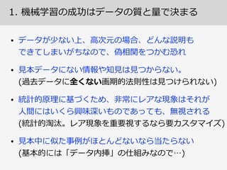 1.  機械学習の成功はデータの質と量量で決まる
データが少ない場合、予測結果に信頼性はない。
対象現象について詳細な事前知識識と特別なモデリング 
がないかぎり、使える予測のためにはデータ量量も重要
• 伝統的な統計学理理論論は「正規分布」等の仮定のもと 
⼩小ないサンプルでも精緻な推論論をするための道具 
→  しかし⼀一般には集めたデータの確率率率分布構造は不不明  
• 「⼈人⼯工知能」と⾔言うには機械学習のみでは不不⼗十分!?
• One-‐‑‒Shot  Learning:  ⼀一回だけの経験で学習  
• Zero-‐‑‒Shot  Learning:  ⼀一回も経験してないけど学習
 