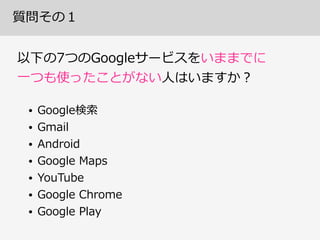 質問その１
以下の7つのGoogleサービスをいままでに 
⼀一つも使ったことがない⼈人はいますか？
• Google検索索  
• Gmail  
• Android  
• Google  Maps  
• YouTube  
• Google  Chrome  
• Google  Play
 