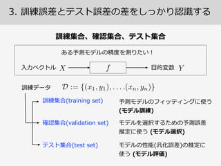 3.  訓練誤差とテスト誤差の差をしっかり認識識する
●
● に対する誤差
に対する誤差
①  訓練誤差  (taining  error)
②  テスト誤差  (test  error)
• 真の関⼼心は②を⼩小さくする⽅方法であって①ではない。  
• ①は複雑なモデルを使えば下げられるが②は下げられるとは限
らない！①は訓練データを全記憶すればゼロにできる。
この区別が 
⾮非常に重要
 