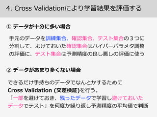訓練集合、確認集合、テスト集合
ある予測モデルの精度度を測りたい！
⼊入⼒力力ベクトル ⽬目的変数
訓練データ
訓練集合(training  set)
確認集合(validation  set)
テスト集合(test  set)
予測モデルのフィッティングに使う 
(モデル訓練)
モデルを選択するための予測誤差 
推定に使う  (モデル選択)
モデルの性能(汎化誤差)の推定に 
使う  (モデル評価)
3.  訓練誤差とテスト誤差の差をしっかり認識識する
 