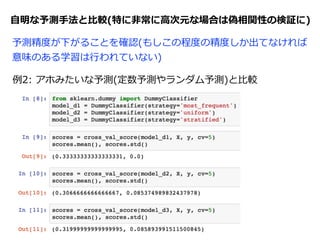 ⾃自明な予測⼿手法と⽐比較(特に⾮非常に⾼高次元な場合は偽相関性の検証に)
例例1:  Y-‐‑‒Scrambling  (Xとyをランダムにソートして偽問題を作る)
予測精度度が下がることを確認(もしこの程度度の精度度しか出てなければ
意味のある学習は⾏行行われていない)
RFの場合、この値(accuracy/正答率率率)が96%くらいなのに  
対して、Xとyをランダム対応にすると33.3%くらいになる
→  この問題では少なくとも33.3%は出てないと無意味な学習
 