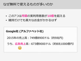 なぜ無料料で使えるものが多いのか
• この7つは⽉月間の実利利⽤用者数が10億を超える  
• 維持だけでも莫⼤大なお⾦金金がかかるはず
Google社  (アルファベット社)
2015年年の売上⾼高：749億8900ドル（約9兆円)
うち、広告売上⾼高：673億9000ドル（約8兆1000億円）
😳
 