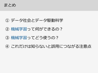 機械学習の現状とこれから  (道具職⼈人の⼀一雑感)
• 現状の技術は統計的法則性を⾒見見つけ、それに基づいて 
予測モデルを構築する⽅方法  (“No  Silver  Bullet”)  
• 使いやすい道具としてコモディティ化しつつある。 
しかし得⼿手不不得⼿手や限界や落落とし⽳穴を認識識して使うべし  
• 汎⽤用技術としては「⼈人⼯工知能」を名乗るには 
まだまだ発展途上の研究領領域  (現枠組の拡張研究も含む)  
• 問題の定式化・変数設計・データ洗浄・QC・前処理理
など⼈人⼿手のお膳⽴立立てがまだものすごい必要  
• 経験的な勘のモデルであって⼈人間の特徴である論論理理的
な思考とのつながりはまだ綺麗麗な説明がない
 