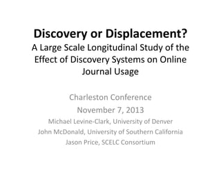 Discovery	
  or	
  Displacement?	
  

A	
  Large	
  Scale	
  Longitudinal	
  Study	
  of	
  the	
  
Eﬀect	
  of	
  Discovery	
  Systems	
  on	
  Online	
  
Journal	
  Usage	
  
Charleston	
  Conference	
  
November	
  7,	
  2013	
  
Michael	
  Levine-­‐Clark,	
  University	
  of	
  Denver	
  
John	
  McDonald,	
  University	
  of	
  Southern	
  California	
  
Jason	
  Price,	
  SCELC	
  ConsorJum	
  

 