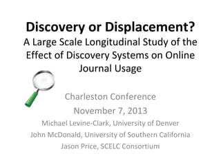 Discovery or Displacement?

A Large Scale Longitudinal Study of the
Effect of Discovery Systems on Online
Journal Usage
Charleston Conference
November 7, 2013
Michael Levine-Clark, University of Denver
John McDonald, University of Southern California
Jason Price, SCELC Consortium

 