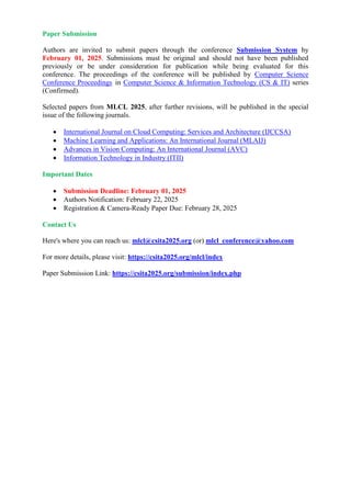 Paper Submission
Authors are invited to submit papers through the conference Submission System by
February 01, 2025. Submissions must be original and should not have been published
previously or be under consideration for publication while being evaluated for this
conference. The proceedings of the conference will be published by Computer Science
Conference Proceedings in Computer Science & Information Technology (CS & IT) series
(Confirmed).
Selected papers from MLCL 2025, after further revisions, will be published in the special
issue of the following journals.
 International Journal on Cloud Computing: Services and Architecture (IJCCSA)
 Machine Learning and Applications: An International Journal (MLAIJ)
 Advances in Vision Computing: An International Journal (AVC)
 Information Technology in Industry (ITII)
Important Dates
 Submission Deadline: February 01, 2025
 Authors Notification: February 22, 2025
 Registration & Camera-Ready Paper Due: February 28, 2025
Contact Us
Here's where you can reach us: mlcl@csita2025.org (or) mlcl_conference@yahoo.com
For more details, please visit: https://csita2025.org/mlcl/index
Paper Submission Link: https://csita2025.org/submission/index.php
 