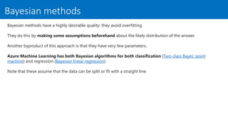 Bayesian methods
Bayesian methods have a highly desirable quality: they avoid overfitting.
They do this by making some assumptions beforehand about the likely distribution of the answer.
Another byproduct of this approach is that they have very few parameters.
Azure Machine Learning has both Bayesian algorithms for both classification (Two-class Bayes' point
machine) and regression (Bayesian linear regression).
Note that these assume that the data can be split or fit with a straight line.
 