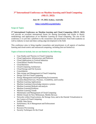 3rd
International Conference on Machine learning and Cloud Computing
(MLCL 2022)
June 18 ~ 19, 2022, Sydney, Australia
https://csita2022.org/mlcl/index
Scope & Topics
3rd International Conference on Machine learning and Cloud Computing (MLCL 2022)
will provide an excellent international forum for sharing knowledge and results in theory,
methodology and applications of on Machine Learning & Cloud computing. The aim of the
conference is to provide a platform to the researchers and practitioners from both academia as
well as industry to meet and share cutting-edge development in the field.
This conference aims to bring together researchers and practitioners in all aspects of machine
learning and cloud-centric and outsourced computing, including (but not limited to):
Topics of interest include, but are not limited to, the following:
 Case Studies and Theories in Cloud Computing
 Cloud Application, Infrastructure and Platforms
 Cloud Applications in Vertical Industries
 Cloud Based, Parallel Processing
 Cloud Business
 Cloud Computing Architecture
 Cloud Storage and File Systems
 Consolidation
 Data storage and Management in Cloud Computing
 Design Tool for Cloud Computing
 Energy Management and Programming Environments
 Location Based Services, Presence, Availability, and Locality
 Machine Learning Applications
 Machine Learning in knowledge-intensive systems
 Machine Learning Methods and analysis
 Machine Learning Problems
 Machine Learning Trends
 Maintenance and Management of Cloud Computing
 Mobile Clouds for New Millennium, Mobile Devices
 Networks within Cloud systems, the Storage Area, and to the Outside Virtualization in
the Context of Cloud Computing
 NoSQL Data Stores
 Performance, SLA Management and Enforcement
 Platforms
 Resource Provisioning
 Security Techniques for the Cloud
 