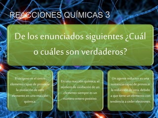 REACCIONES QUÍMICAS 3
De los enunciados siguientes ¿Cuál
o cuáles son verdaderos?
El oxígeno es el único
elemento capazde provocar
la oxidación de otro
elemento en una reacción
química.
En una reacciónquímica, el
número de oxidación de un
elemento siempre es un
número entero positivo.
Un agentereductor es una
sustanciacapazde provocar
la reducción de otra, debido
a que tiene un elemento con
tendencia a ceder electrones.
 