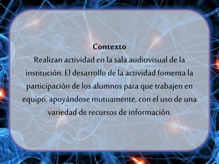 Contexto
Realizanactividaden la salaaudiovisualde la
institución.El desarrollode la actividadfomentala
participaciónde losalumnos para que trabajenen
equipo,apoyándosemutuamente, con el uso de una
variedad de recursos de información.
 