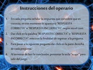 Instrucciones del operario
1. En cada preguntaseñalarla respuestaqueconsidereque es
correcta, enese momentoleaparecerá “RESPUESTA
CORRECTA” o“RESPUESTAINCORRECTA”,según seaelcaso.
2. Darclickenla palabra “RESPUESTACORRECTA”o “RESPUESTA
INCORRECTA”,estocon la finalidadderegresar a la pregunta.
3. Para pasar a la siguientepreguntadar clicken lapartederecha
decada pregunta.
4. Al terminardeleerla conclusión, presionar la tecla“scape”para
salirdeljuego.
 