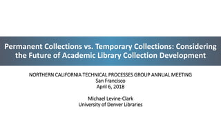 Permanent Collections vs. Temporary Collections: Considering
the Future of Academic Library Collection Development
NORTHERN CALIFORNIA TECHNICAL PROCESSES GROUP ANNUAL MEETING
San Francisco
April 6, 2018
Michael Levine-Clark
University of Denver Libraries
1
 