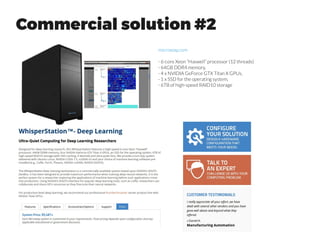 Workstation Tips
“If you want a high end PC, it is always economical to build. This holds true for machines with GPUs such
as high end gaming systems or deep learning systems. It will always be worth the hassle, financially to
order and build a machine unless your time is premium. As a example, the NVIDIA® DIGITS™ DevBox
costs about 15,000$ with four nvidia GPUs. This is an outrageously priced system unless the box ships
with an intern from NVIDIA. You can easily build a state of the art high end deep learning machine with
two NVIDIA GPUs for just 2.5-4K$ each”
quora.com
“The rule of thumb in building/buying PCs is if you need a
commodity PC for programming/web-browsing (usually sub
$1000), it is cheaper to buy. If you want a high end PC, it is
always economical to build.”
 