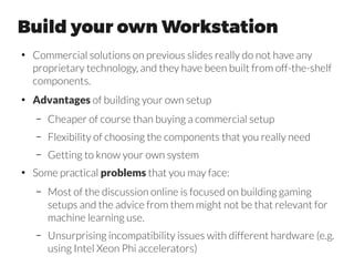 Workstation #2 Tim Dettmers
http://timdettmers.com/2015/03/09/deep-learning-hardware-guide/
“As we shall see later, CPU cache size is rather irrelevant further along the
CPU-GPU-pipeline, but I included a short analysis section anyway so that
we make sure that every possible bottleneck is considered along this
pipeline and so that we can get a thorough understanding of the overall
process.
In deep learning, the same memory is read repeatedly for every mini-
batch before it is sent to the GPU (the memory is just overwritten), but it
depends on the mini-batch size if its memory can be stored in the cache.
For a mini-batch size of 128, we have 0.4MB and 1.5 MB for MNIST and
CIFAR, respectively, which will fit into most CPU caches; for ImageNet, we
have more than 85 MB for a mini-batch, which is much too large even for
the largest cache (L3 caches are limited to a few MB).
Because data sets in general are too large to fit into the cache, new data
need to be read from the RAM for each new mini-batch – so there will be
a constant need to access the RAM either way.
●
Excellent article by Tim Dettmers, do not forget to read.
 
