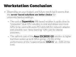 Workstation Conclusion
●
Depending on your budget, and future needs but it seems that
the server-based solutions are better choice for
university/startup settings.
– The cost of Supermicro MB based solution is quite close to
“consumer” dual-CPU solution in cost and allows one more
GPU to be used with extra PCI slots left for network adapter
and possible non-”deep learning” GPU just for display
purposes.
– The upfront cost of the Asus ESC8000 G3 solution is higher
but then scales up to 8 GPUs giving ~72.5% of the
performance of the “supercomputer DGX-1” at ~16% of the
cost.
 