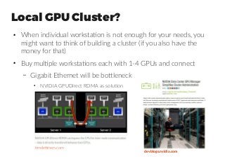 Local GPU Cluster?
●
When individual workstation is not enough for your needs, you
might want to think of building a cluster (if you also have the
money for that)
●
Buy multiple workstations each with 1-4 GPUs and connect
– Gigabit Ethernet will be bottleneck
●
NVIDIA GPUDirect RDMA as solution
timdettmers.com
devblogs.nvidia.com
 