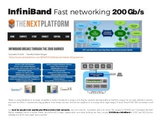 InfiniBand Fast networking 200Gb/s
https://www.nextplatform.com/2016/11/10/infiniband-breaks-200g-barrier/
“Baidu is using InfiniBand in its image recognition clusters, Facebook is using it in its Big Sur machine learning platform, PayPal is using it for its fraud detection systems,
and even the DGX-1 machine learning appliance from Nvidia has four 100 Gb/sec adapters in it to keep those eight hungry “Pascal” Tesla P100 GPU accelerators well
fed.
It is hard for people to let anything but Ethernet into their networks, but once they do, it probably gets a lot easier. The support of RDMA over Converged Ethernet
(RoCE) mitigated this to a certain extent, but when HPC shops, hyperscalers, and cloud builders see they can get 200 Gb/sec InfiniBand in 2017 and 400 Gb/sec
InfiniBand in 2019, they might have a rethink.”
 