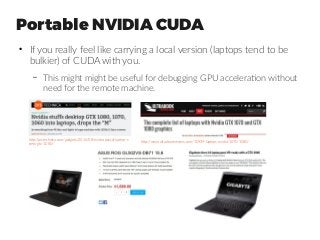 Portable NVIDIA CUDA
●
If you really feel like carrying a local version (laptops tend to be
bulkier) of CUDA with you.
– This might might be useful for debugging GPU acceleration without
need for the remote machine.
http://arstechnica.com/gadgets/2016/08/nvidia-pascal-laptop-s
pecs-gtx-1080/
http://www.ultrabookreview.com/10939-laptops-nvidia-1070-1080/
Asus ROG GL502VS | Gigabyte Aero 14
NVIDIA GTX1070 | NVIDIA GTX1060 | CUDA
 