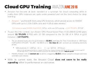 Cloud GPU Training AmazonJune 2016
●
Amazon has become de facto standard or a synonym for cloud computing while in
reality their GPU instances are quite under-powered and not the best choice for deep
learning:
– Amazon: “you'll benefit from using GPU instances, which provide access to NVIDIA
GPUs with up to 1,536 CUDA cores and 4 GB of video memory.”
G2 instances use NVIDIA Grid K520 GPUs with one GPU giving ~2,45 TFLOPS (FP32)“
●
To put this into context, our chosen GPU Pascal-based Titan X (£1,000/$1,200) gives
around 11 TFLOPS (FP32) with 12 GB compared to the 16 GB of 4 GPUs in g2.8
instance (~10 TFLOPS).
– The on-demand hourly price for g2.8 instance is $2.808, amortizing the Titan X investment in ~388 hours
(10TFLOPS/11TFLOPS * $1,200 / $2.808/h) or in 16.2 days (!) with constant use (excluding electricity
prices).
●
With electricity: 0 = c(tEP+p) – tA → t = -cp / (cEP-A) ~395 hours
– Monthly Amazon cost of constant use would be a staggering $2,021 without using the cheaper and more
unreliable spot instance.
●
With its current state, the Amazon Cloud does not seem to be really
appealing either in performance or cost-sense.
Where t is the amortization time (hours), c equates FLOPS per hour, E price of electricity (£0.098→$0.13), P computer power usage (0.4
kW with single Titan X + CPU), A price of Amazon instance per hour ($2.808/hour). This gives a ballpark estimate.
 