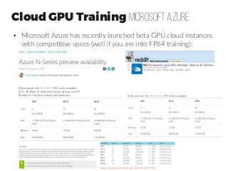 Cloud GPU Training microsoft Azure
●
Microsoft Azure has recently launched beta GPU cloud instances
with competitive specs (well if you are into FP64 training):
Following are the Tesla K80 GPU sizes available
(2.91 Teraflops of double-precision and up to 8.93
Teraflops of single-precision performance.): Following are the Tesla M60 GPU Sizes available:
https://news.ycombinator.com/item?id=12267961
 