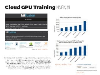 Cloud GPU Training Nimbix #1
www.nimbix.net
For GoogLeNet, dual GPU configurations have superior runtime to
the same single GPU configuration of the same hardware in all
cases. However, the Maxwell-architecture Titan X still wins with
the fastest runtime at 85.95 minutes to train the MNIST data
set. The best case training cost is also the best total runtime for
GoogLeNet, which is the dual Titan X configuration at $4.30.
Nimbix Jarvis Platform
github.com
 