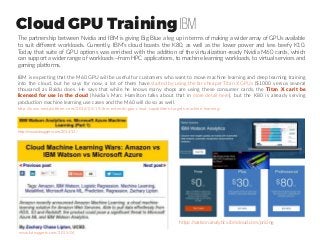 Cloud GPU Training IBM
IBM is expecting that the M60 GPU will be useful for customers who want to move machine learning and deep learning training
into the cloud, but he says for now, a lot of them have started by using the far cheaper Titan X GPUs ($1000 versus several
thousand) as Baidu does. He says that while he knows many shops are using these consumer cards, the Titan X can’t be
licensed for use in the cloud (Nvidia’s Marc Hamilton talks about that in more detail here), but the K80 is already serving
production machine learning use cases and the M60 will do so as well.
The partnership between Nvidia and IBM is giving Big Blue a leg up in terms of making a wider array of GPUs available
to suit different workloads. Currently, IBM’s cloud boasts the K80, as well as the lower power and less beefy K10.
Today that suite of GPU options was enriched with the addition of the virtualization-ready Nvidia M60 cards, which
can support a wider range of workloads—from HPC applications, to machine learning workloads, to virtual services and
gaming platforms.
www.kdnuggets.com/2015/04
http://www.nextplatform.com/2016/05/19/ibm-extends-gpu-cloud-capabilities-targets-machine-learning/
http://www.kdnuggets.com/2014/12/
https://watson.analytics.ibmcloud.com/pricing
 