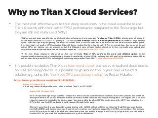 Why no Titan X Cloud Services?
●
The most cost-effective way to train deep neural nets in the cloud would be to use
Titan X boards with their better FP32 performance compared to the Tesla range but
they are still not really used. Why?
“Baidu’s research team opted for the slightly less higher performance, but presumably far cheaper Titan X GPUs, which pack a whopping 6-
plus teraflops peak into a $1,000 GPU package. .. Of course, peak teraflops versus real-world performance are different things entirely.
Bryan Catanzaro says they are getting 3 teraflops out of their Titan X GPUs on their neural network code. And what is most interesting here,
they have made yet another GPU computing leap with those, scaling first from four to eight GPUs in a single box, then going on to use
sixteen GPUs per training run—an uncommon feat that Catanzaro says will gain traction elsewhere in time, especially once optimization
tricks of the trade are passed down the line at other companies” - nextplatform.com/2015/12/11
“At the time, Bryan Catanzaro told us about their use of Nvidia Titan X GPU cards as the most cost efficient option for the
computationally-intensive task of model training, despite the availability of other GPUs, including the M40 and for the inference phase, M4 as
well as other more powerful GPUs, including the supercomputing oriented Tesla K80.” - nextplatform.com/2016/04/22
●
It is possible to deploy Titan X's as bare metal cloud, but not as virtualised cloud due to
NVIDIA licensing policies. It is possible to go around this in your own virtualized
solution e.g. using this “non-root GPU passthrough setup” by Ruslan Habalov
dharma1 12 August 2016
Is there any reason cloud providers don't offer virtualised Titan X, or GTX 1080?
dogma1138 12 August 2016 
As for the passthrough it is possible but it requires a few hacks and is technically in violations of NVIDIA's policies, and unlike the 
Tesla parts there is no full virtualization once the a device has been initialized it can only be assigned to 1 host/guest and a full host 
reboot is required to reinitialize the device again. You also need to do a few UEFI hacks to prevent the UEFI from initializing the 
GPU before your host OS loads and it can be passed through to the guest.
This isn't something that cloud providers would dealing with, NVIDIA will not sell them anything but Tesla/Grid parts and buying 
from AIB's/OEM's and hacking your way through it isn't an option, you'll get zero support from NVIDIA, you could not thin provision 
your GPU's and you'll need to do a full host reboot every time you want to reassign the GPU or try to figure out if you can write a 
custom BIOS for your card that would somehow allow you to reinitialize it.
https://news.ycombinator.com/item?id=12267961 :
 