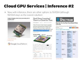 Cloud GPU Services | Inference #2
●
Now with inference, there are other options to NVIDIA (although
NVIDIA stays as the easiest solution)
venturebeat.com
forbes.com
fortune.com
The Nervana Engine (coming in 2017) is an
application specific integrated circuit (ASIC) that is
custom-designed and optimized for deep learning,
resulting in a 10x increase in training speed and
ensuring that Nervana Cloud will remain the world’s
fastest deep learning platform for the foreseeable
future!
www.nervanasys.com
https://github.com/soumith/convnet-benchmarks spectrum.ieee.org
 