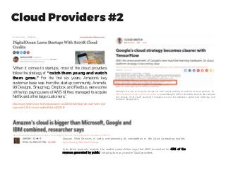 Cloud Providers #2
“When it comes to startups, most of the cloud providers
follow the strategy of  “catch them young and watch
them grow.” For the first six years, Amazon’s key
customer base was from the startup community. Animoto,
99 Designs, Smugmug, Dropbox, and Redbus, were some
of the top paying users of AWS till they managed to acquire
Netflixand other largecustomers.”
http://www.forbes.com/sites/janakirammsv/2016/09/07/digitalocean-lures-star
tups-with-100k-cloud-credits/#1bdcd0725ffc
Although very late to the party, Google has been rapidly building its portfolio of cloud products. It's
differentiating through operational simplicity, and although it offers commodity services like compute
and storage, it sets itself apart with managed services like databases, global load balancing, and
container management.
Amazon Web Services is vastly overpowering its competition in the cloud computing market,
says Synergy Research Group.
In its latest quarterly analysis, the market research firm says that AWS accounted for 45% of the
revenue generated by public "infrastructure as a service" (IaaS) providers.
http://uk.businessinsider.com/amazon-cloud-bigger-than-microsoft-google-ibm-combined-2016-10
 